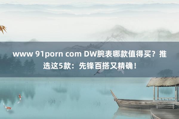 www 91porn com DW腕表哪款值得买？推选这5款：先锋百搭又精确！