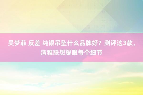 吴梦菲 反差 纯银吊坠什么品牌好？测评这3款，清雅联想耀眼每个细节