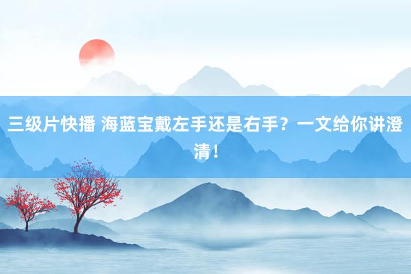 三级片快播 海蓝宝戴左手还是右手？一文给你讲澄清！