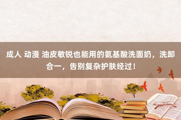 成人 动漫 油皮敏锐也能用的氨基酸洗面奶，洗卸合一，告别复杂护肤经过！