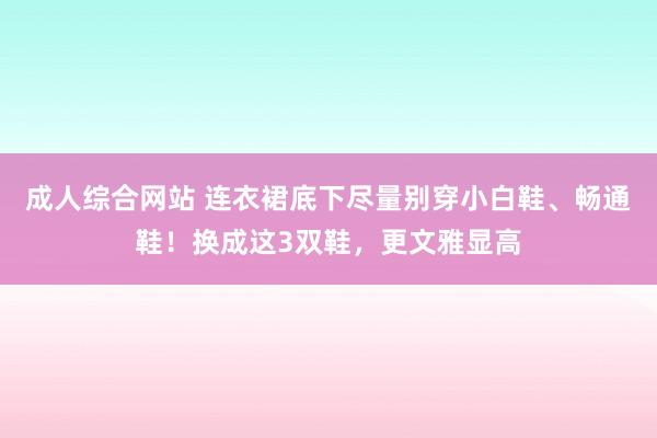 成人综合网站 连衣裙底下尽量别穿小白鞋、畅通鞋！换成这3双鞋，更文雅显高