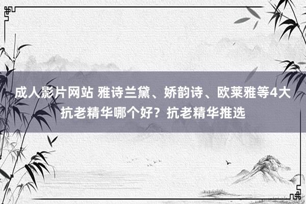 成人影片网站 雅诗兰黛、娇韵诗、欧莱雅等4大抗老精华哪个好？抗老精华推选