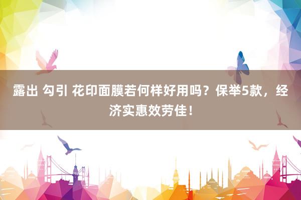露出 勾引 花印面膜若何样好用吗？保举5款，经济实惠效劳佳！
