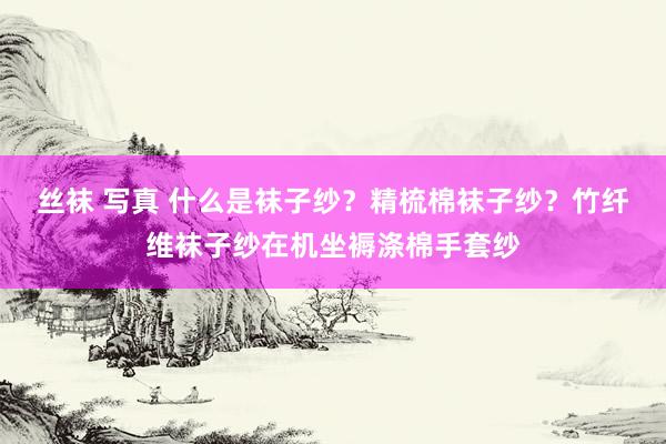 丝袜 写真 什么是袜子纱？精梳棉袜子纱？竹纤维袜子纱在机坐褥涤棉手套纱
