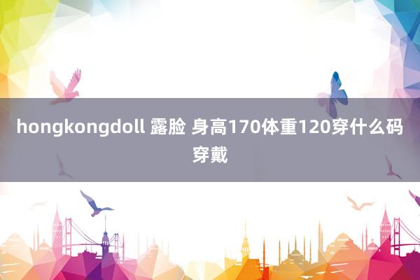 hongkongdoll 露脸 身高170体重120穿什么码穿戴