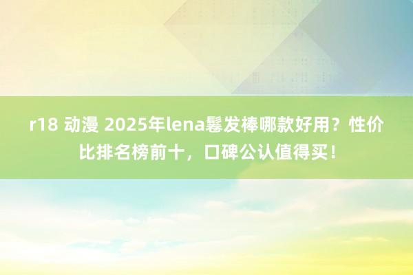 r18 动漫 2025年lena鬈发棒哪款好用？性价比排名榜前十，口碑公认值得买！