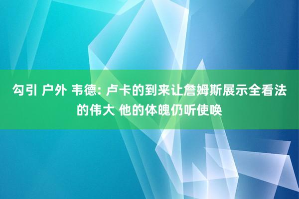 勾引 户外 韦德: 卢卡的到来让詹姆斯展示全看法的伟大 他的体魄仍听使唤