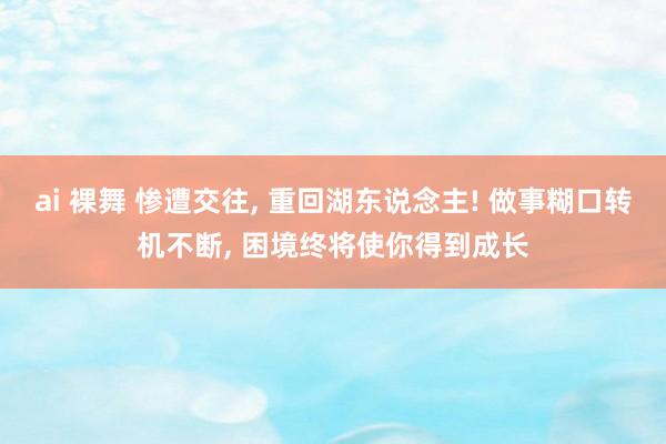 ai 裸舞 惨遭交往, 重回湖东说念主! 做事糊口转机不断, 困境终将使你得到成长