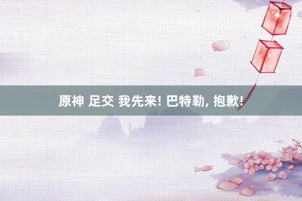 原神 足交 我先来! 巴特勒, 抱歉!