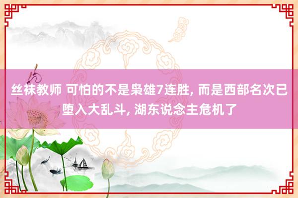丝袜教师 可怕的不是枭雄7连胜, 而是西部名次已堕入大乱斗, 湖东说念主危机了