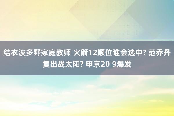 结衣波多野家庭教师 火箭12顺位谁会选中? 范乔丹复出战太阳? 申京20 9爆发