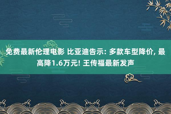 免费最新伦理电影 比亚迪告示: 多款车型降价, 最高降1.6万元! 王传福最新发声