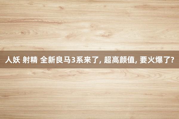人妖 射精 全新良马3系来了, 超高颜值, 要火爆了?