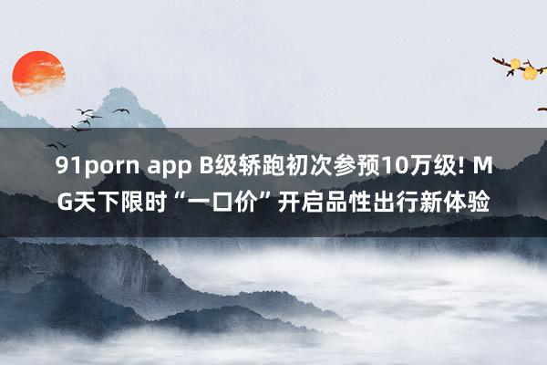 91porn app B级轿跑初次参预10万级! MG天下限时“一口价”开启品性出行新体验