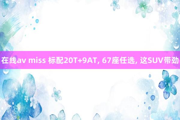 在线av miss 标配20T+9AT, 67座任选, 这SUV带劲