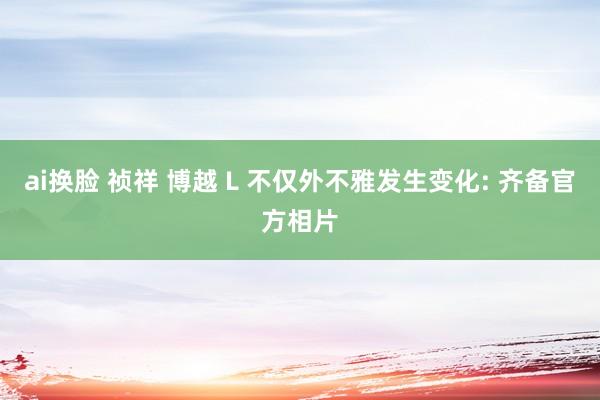 ai换脸 祯祥 博越 L 不仅外不雅发生变化: 齐备官方相片