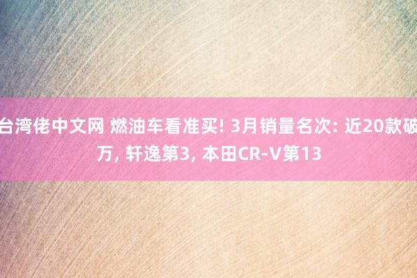 台湾佬中文网 燃油车看准买! 3月销量名次: 近20款破万, 轩逸第3, 本田CR-V第13