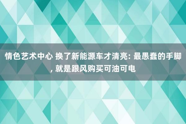 情色艺术中心 换了新能源车才清亮: 最愚蠢的手脚, 就是跟风购买可油可电