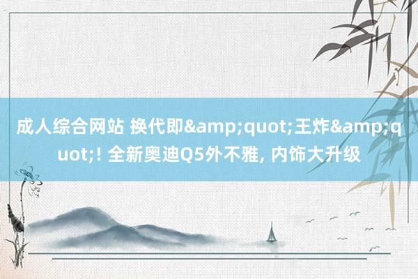 成人综合网站 换代即&quot;王炸&quot;! 全新奥迪Q5外不雅, 内饰大升级