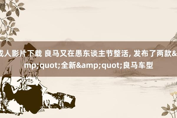 成人影片下载 良马又在愚东谈主节整活, 发布了两款&quot;全新&quot;良马车型