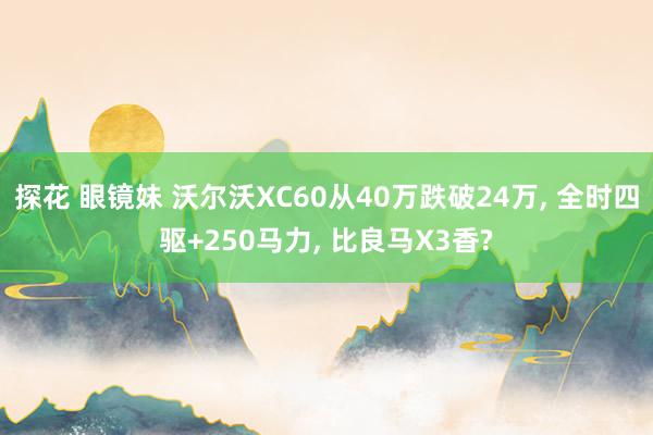 探花 眼镜妹 沃尔沃XC60从40万跌破24万, 全时四驱+250马力, 比良马X3香?