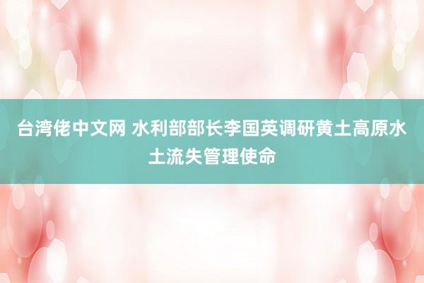 台湾佬中文网 水利部部长李国英调研黄土高原水土流失管理使命