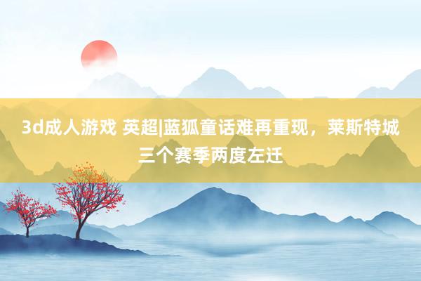 3d成人游戏 英超|蓝狐童话难再重现，莱斯特城三个赛季两度左迁