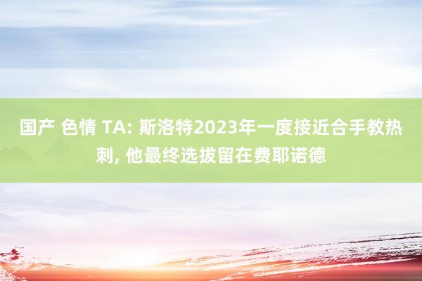 国产 色情 TA: 斯洛特2023年一度接近合手教热刺, 他最终选拔留在费耶诺德