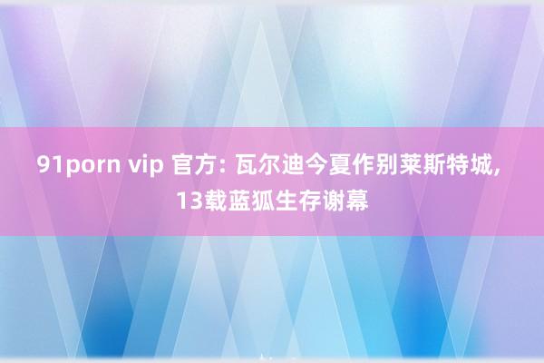 91porn vip 官方: 瓦尔迪今夏作别莱斯特城, 13载蓝狐生存谢幕
