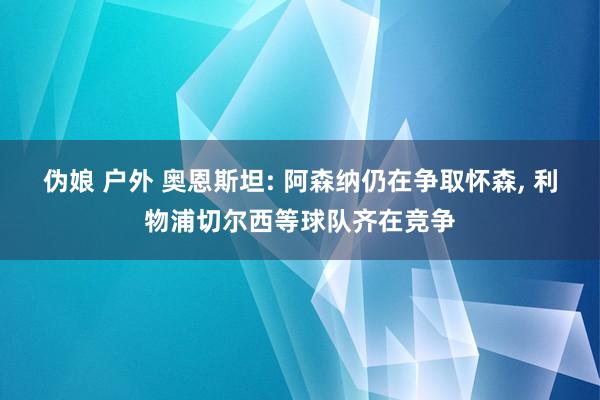 伪娘 户外 奥恩斯坦: 阿森纳仍在争取怀森, 利物浦切尔西等球队齐在竞争