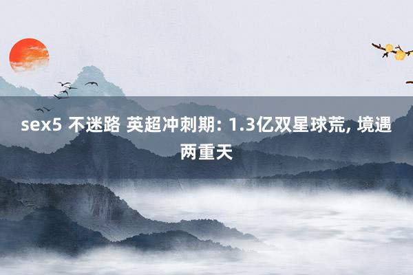 sex5 不迷路 英超冲刺期: 1.3亿双星球荒, 境遇两重天