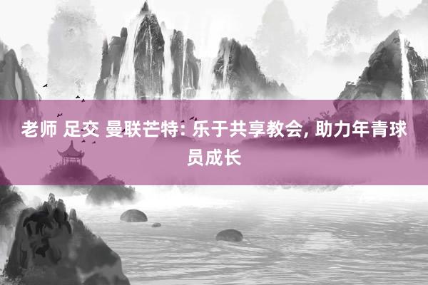 老师 足交 曼联芒特: 乐于共享教会, 助力年青球员成长