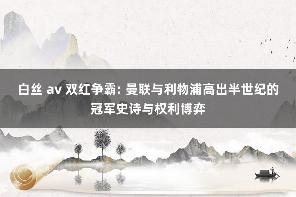 白丝 av 双红争霸: 曼联与利物浦高出半世纪的冠军史诗与权利博弈