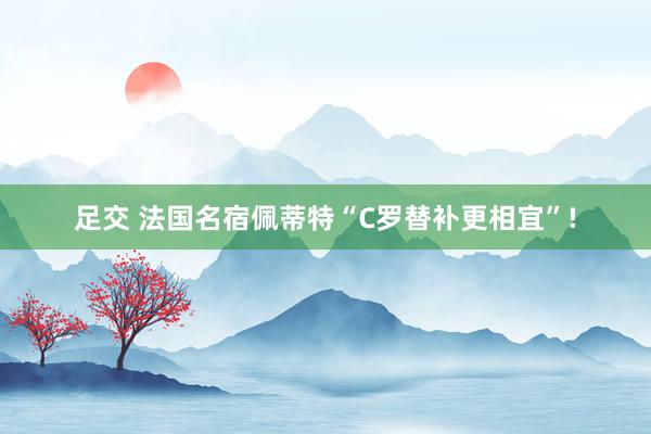 足交 法国名宿佩蒂特“C罗替补更相宜”!