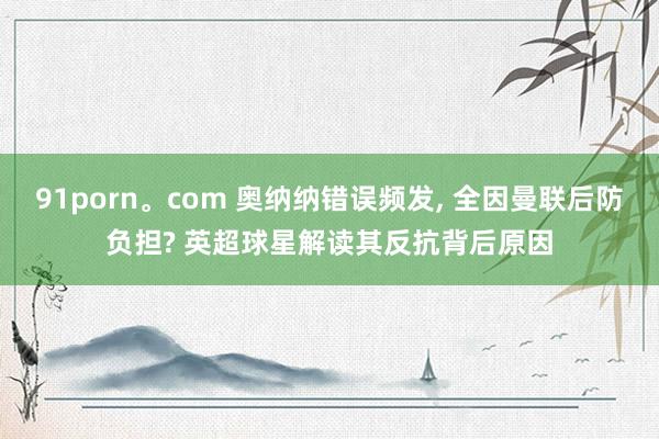 91porn。com 奥纳纳错误频发, 全因曼联后防负担? 英超球星解读其反抗背后原因
