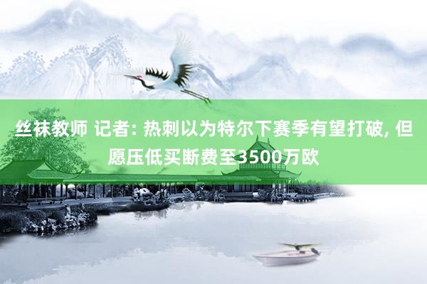 丝袜教师 记者: 热刺以为特尔下赛季有望打破, 但愿压低买断费至3500万欧