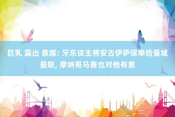 巨乳 露出 意媒: 牙东谈主将安古伊萨保举给曼城曼联, 摩纳哥马赛也对他有意