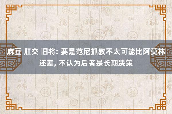 麻豆 肛交 旧将: 要是范尼抓教不太可能比阿莫林还差, 不认为后者是长期决策