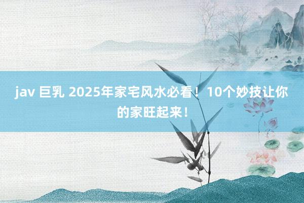 jav 巨乳 2025年家宅风水必看！10个妙技让你的家旺起来！