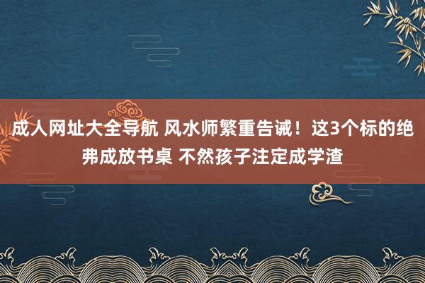 成人网址大全导航 风水师繁重告诫！这3个标的绝弗成放书桌 不然孩子注定成学渣