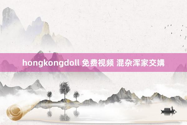 hongkongdoll 免费视频 混杂浑家交媾