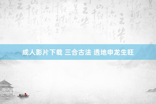 成人影片下载 三合古法 透地申龙生旺