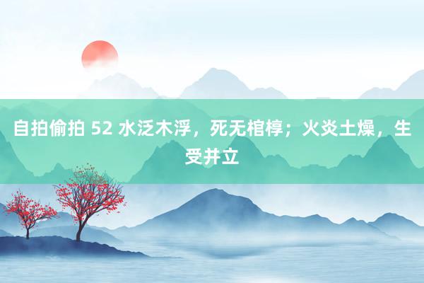 自拍偷拍 52 水泛木浮，死无棺椁；火炎土燥，生受并立