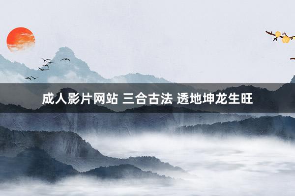 成人影片网站 三合古法 透地坤龙生旺