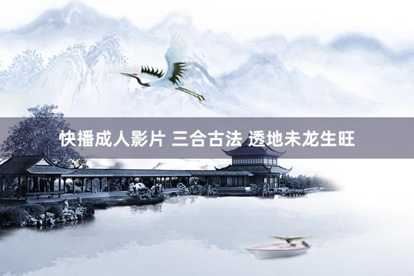 快播成人影片 三合古法 透地未龙生旺