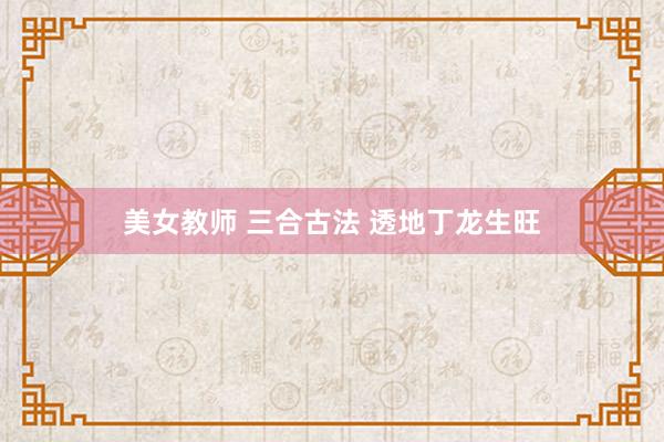美女教师 三合古法 透地丁龙生旺