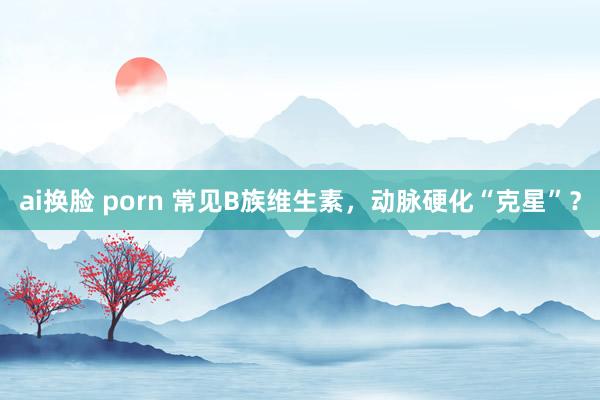 ai换脸 porn 常见B族维生素，动脉硬化“克星”？