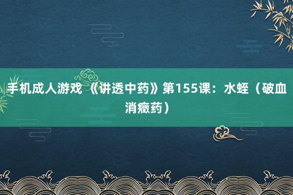 手机成人游戏 《讲透中药》第155课:水蛭(破血消癥药)