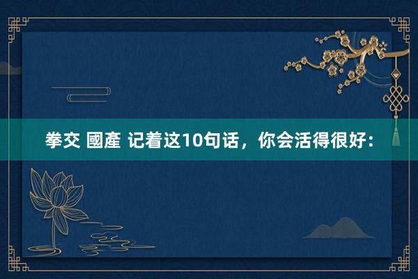 拳交 國產 记着这10句话,你会活得很好:
