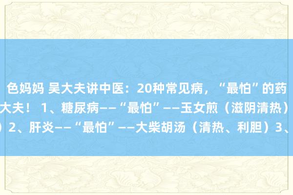 色妈妈 吴大夫讲中医:20种常见病,“最怕”的药!保藏起来,无须平安大夫! 1、糖尿病——“最怕”——玉女煎(滋阴清热)2、肝炎——“最怕”——大柴胡汤(清热、利胆)3、胸膜炎——“最怕”——...